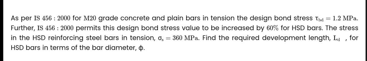 As per IS 456 : 2000 for M20 grade concrete and plain bars in tension the design bond stress Túd 1.2 MPa.
Further, IS 456 : 2000 permits this design bond stress value to be increased by 60% for HSD bars. The stress
in the HSD reinforcing steel bars in tension, o = 360 MPa. Find the required development length, La, for
HSD bars in terms of the bar diameter, þ.
-