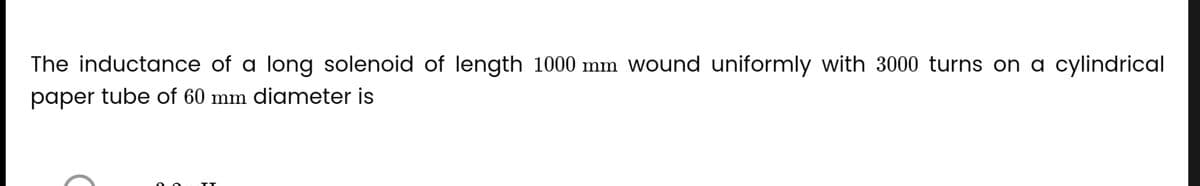 The inductance of a long solenoid of length 1000 mm wound uniformly with 3000 turns on a cylindrical
paper tube of 60 mm diameter is