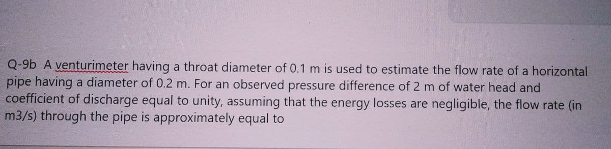 Q-9b A venturimeter having a throat diameter of 0.1 m is used to estimate the flow rate of a horizontal
pipe having a diameter of 0.2 m. For an observed pressure difference of 2 m of water head and
coefficient of discharge equal to unity, assuming that the energy losses are negligible, the flow rate (in
m3/s) through the pipe is approximately equal to