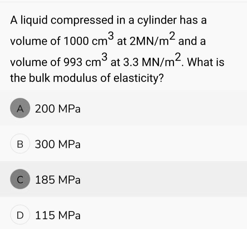 A liquid compressed in a cylinder has a
volume of 1000 cm³ at 2MN/m² and a
volume of 993 cm³ at 3.3 MN/m². What is
the bulk modulus of elasticity?
A 200 MPa
B 300 MPa
C 185 MPa
D 115 MPa
