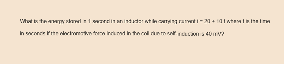 What is the energy stored in 1 second in an inductor while carrying current i = 20 + 10 t where t is the time
in seconds if the electromotive force induced in the coil due to self-induction is 40 mV?