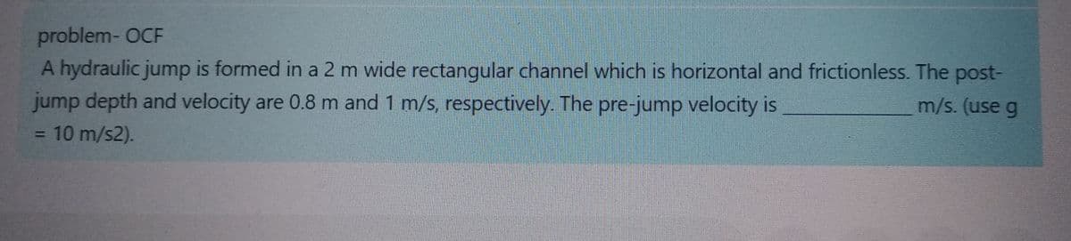 problem-OCF
A hydraulic jump is formed in a 2 m wide rectangular channel which is horizontal and frictionless. The post-
m/s. (use g
jump depth and velocity are 0.8 m and 1 m/s, respectively. The pre-jump velocity is
= 10 m/s2).