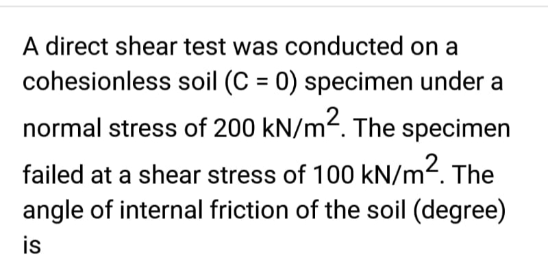 A direct shear test was conducted on a
cohesionless soil (C = 0) specimen under
normal stress of 200 kN/m². The specimen
failed at a shear stress of 100 kN/m². The
angle of internal friction of the soil (degree)
is