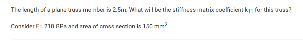 The length of a plane truss member is 2.5m. What will be the stiffness matrix coefficient k₁1 for this truss?
Consider E= 210 GPa and area of cross section is 150 mm².