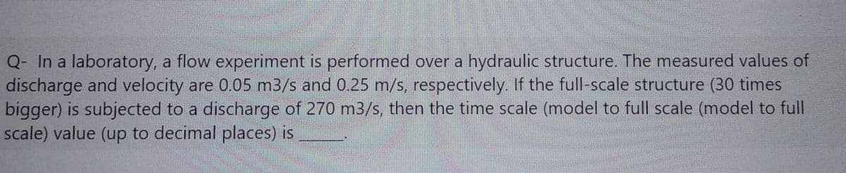 Q- In a laboratory, a flow experiment is performed over a hydraulic structure. The measured values of
discharge and velocity are 0.05 m3/s and 0.25 m/s, respectively. If the full-scale structure (30 times
bigger) is subjected to a discharge of 270 m3/s, then the time scale (model to full scale (model to full
scale) value (up to decimal places) is