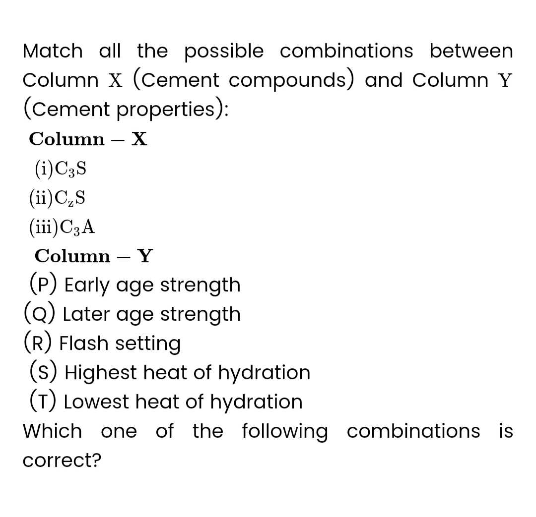 Match all the possible combinations between
Column X (Cement compounds) and Column Y
(Cement properties):
Column - X
(i) C3 S
(ii) C₂S
(iii) C3 A
Column Y
(P) Early age strength
(Q) Later age strength
(R) Flash setting
(s) Highest heat of hydration
(T) Lowest heat of hydration
Which one of the following combinations is
correct?