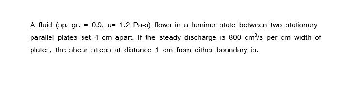 A fluid (sp. gr. = 0.9, u= 1.2 Pa-s) flows in a laminar state between two stationary
parallel plates set 4 cm apart. If the steady discharge is 800 cm³/s per cm width of
plates, the shear stress at distance 1 cm from either boundary is.