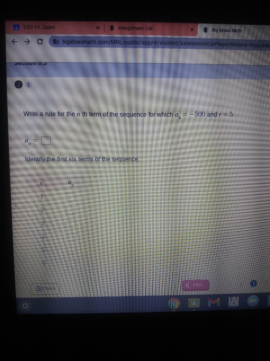 A 1/22 Fri. Zoom
S Assignment List
Big Ideas Math
abigideasmath.com/MRL/public/app/#/student/assessment;isPlayerWindow-true assi
Write a rule for the n th term of the sequence for which a, =-500 and r =5.
Identify the first six terms of the sequence.
PREV
ACheck
圖M 關@
