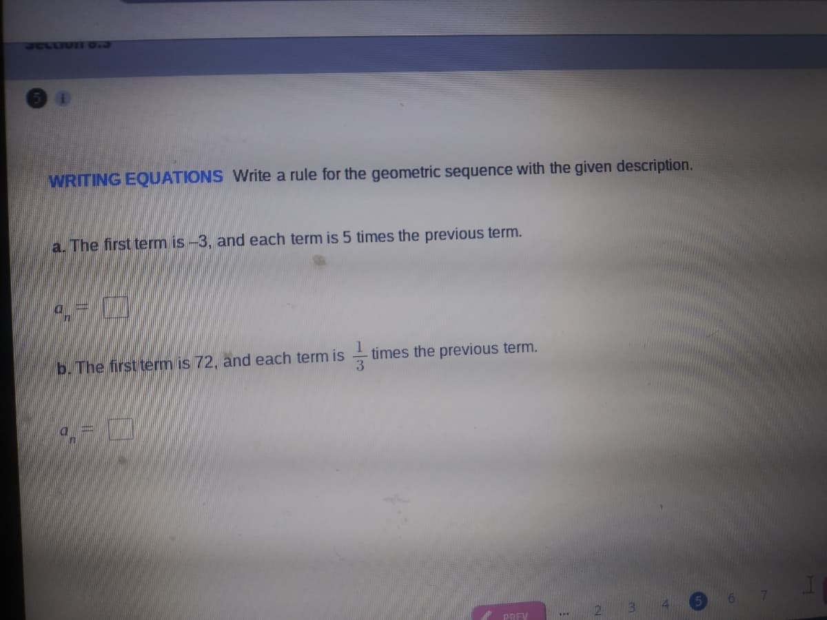 SCLLIVII 0.3
WRITING EQUATIONS Write a rule for the geometric sequence with the given description.
a. The first term is -3, and each term is 5 times the previous term.
b. The first term is 72, and each term is -
times the previous term.
e PREV
2 3
