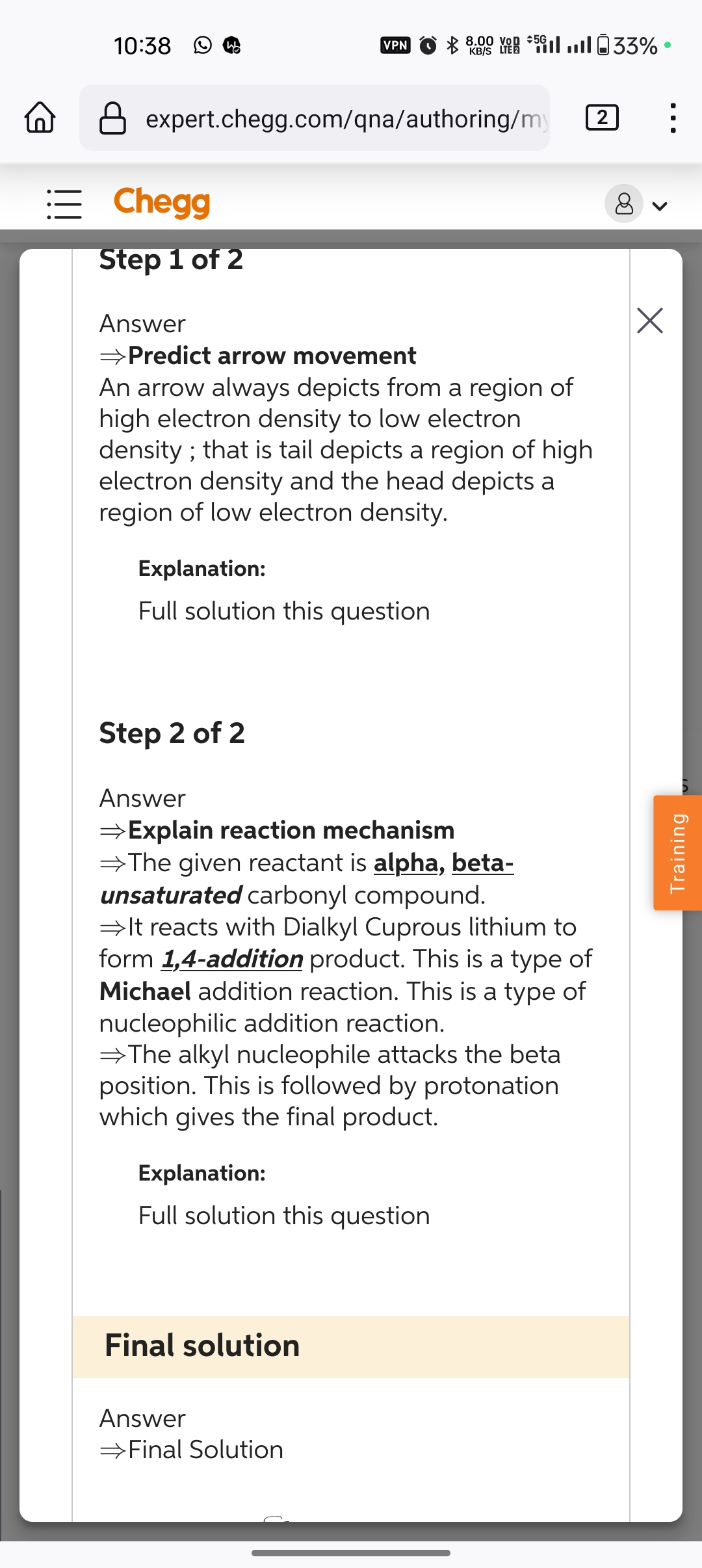 10:38 W
VPN
8.00 von 5.33%
KB/S LTE2
expert.chegg.com/qna/authoring/my
= Chegg
Step 1 of 2
Answer
→Predict arrow movement
An arrow always depicts from a region of
high electron density to low electron
density; that is tail depicts a region of high
electron density and the head depicts a
region of low electron density.
Explanation:
Full solution this question
Step 2 of 2
Answer
⇒Explain reaction mechanism
⇒The given reactant is alpha, beta-
unsaturated carbonyl compound.
⇒It reacts with Dialkyl Cuprous lithium to
form 1,4-addition product. This is a type of
Michael addition reaction. This is a type of
nucleophilic addition reaction.
The alkyl nucleophile attacks the beta
position. This is followed by protonation
which gives the final product.
Explanation:
Full solution this question
Final solution
Answer
→Final Solution
Training
2
•
Х