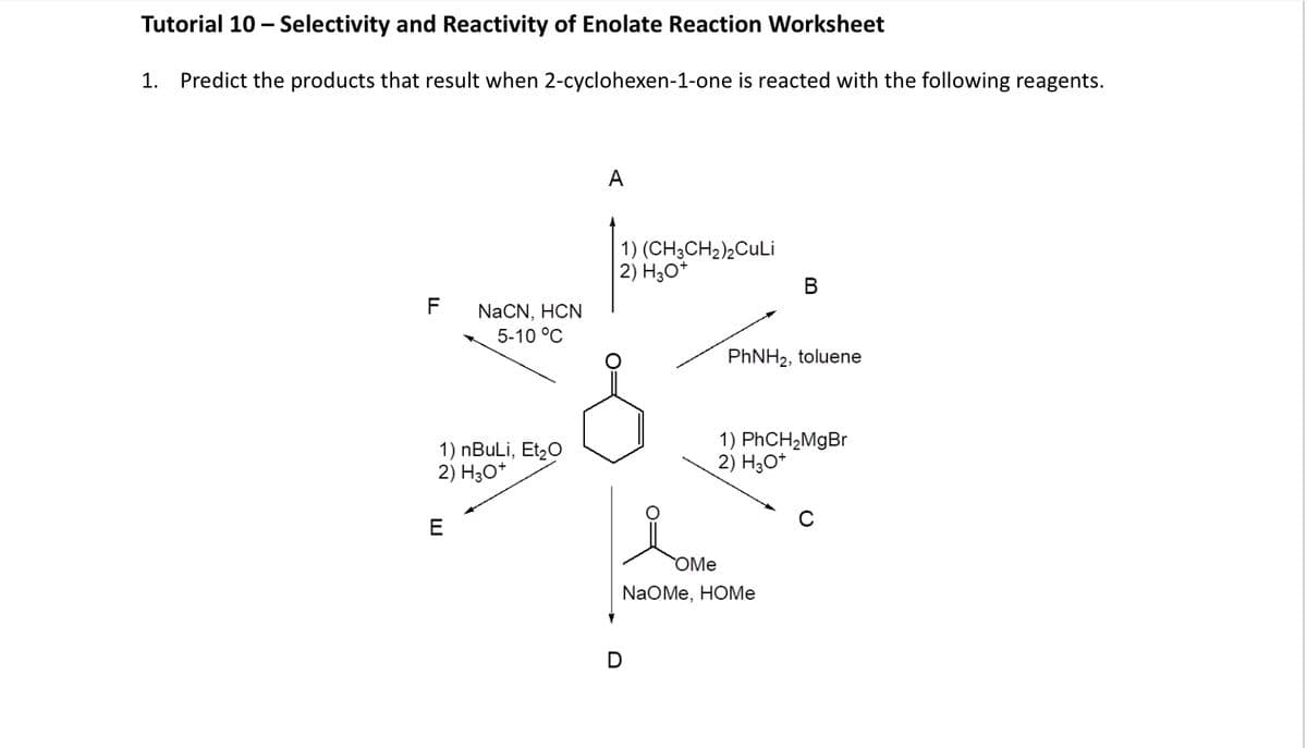 Tutorial 10 - Selectivity and Reactivity of Enolate Reaction Worksheet
1.
Predict the products that result when 2-cyclohexen-1-one is reacted with the following reagents.
FL
A
NaCN, HCN
5-10 °C
1) (CH3CH2)2CuLi
2) H3O+
B
PhNH2, toluene
E
1) nBuLi, Et₂O
2) H3O+
1) PhCH2MgBr
2) H3O+
OMe
NaOMe, HOME