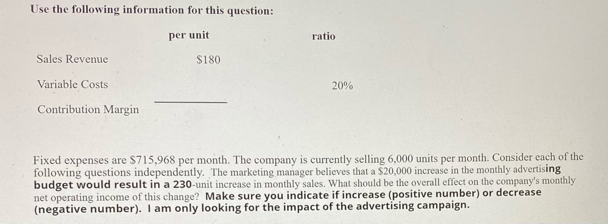 Use the following information for this question:
per unit
ratio
Sales Revenue
$180
Variable Costs
20%
Contribution Margin
Fixed expenses are $715,968 per month. The company is currently selling 6,000 units per month. Consider each of the
following questions independently. The marketing manager believes that a $20,000 increase in the monthly advertising
budget would result in a 230-unit increase in monthly sales. What should be the overall effect on the company's monthly
net operating income of this change? Make sure you indicate if increase (positive number) or decrease
(negative number). I am only looking for the impact of the advertising campaign.
