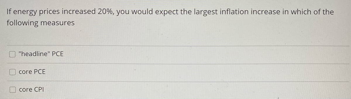 If energy prices increased 20%, you would expect the largest inflation increase in which of the
following measures
"headline" PCE
core PCE
core CPI
