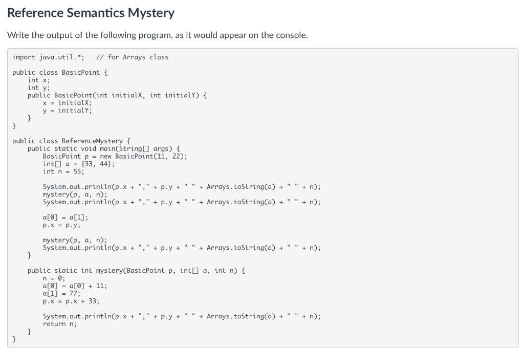 Reference Semantics Mystery
Write the output of the following program, as it would appear on the console.
import java.util.*;
// for Arrays class
public class BasicPoint {
int x;
int y;
public BasicPoint(int initialX, int initialY) {
x = initialX;
y = initialY;
}
public class ReferenceMystery {
public static void main(StringO args) {
BasicPoint p = new BasicPoint(11, 22);
int[] a = {33, 44};
int n = 55;
+ Arrays.toString(a) + " " + n);
System.out.println(p.x + "," + p.y +
mystery(p, a, n);
System.out.println(p.x +
+ p.y + "
+ Arrays.toString(a) +
+ n);
a[0] = a[1];
p.x = p.y;
mystery(p, a, n);
System.out.printin(p.x + "," + p.y + " " + Arrays.toString(a) + " " + n);
public static int mystery(BasicPoint p, int[] a, int n) {
n = 0;
a[0] = a[0] + 11;
a[1] - 77;
p.X = p.x + 33;
System.out.println(p.x + "," + p.y + " " + Arrays.toString(a) + " " + n);
return n;
