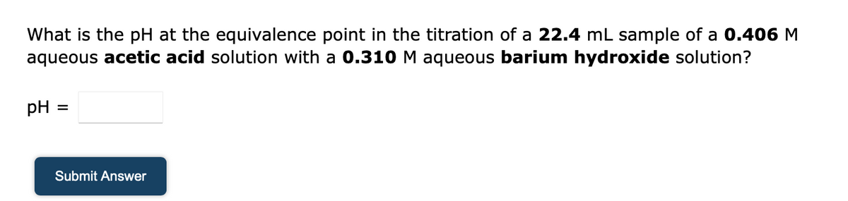 What is the pH at the equivalence point in the titration of a 22.4 mL sample of a 0.406 M
aqueous acetic acid solution with a 0.310 M aqueous barium hydroxide solution?
pH :
Submit Answer
