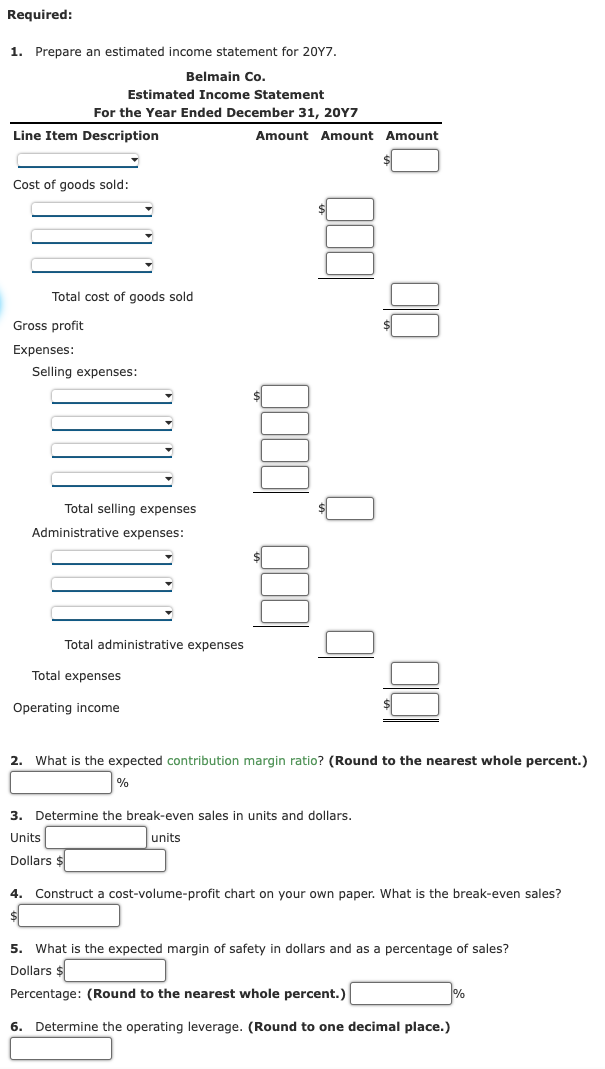 Required:
1. Prepare an estimated income statement for 20Y7.
Belmain Co.
Estimated Income Statement
For the Year Ended December 31, 20Y7
Line Item Description
Cost of goods sold:
Total cost of goods sold
Gross profit
Expenses:
Selling expenses:
Total selling expenses
Administrative expenses:
Amount Amount Amount
☐ Q
Total administrative expenses
Total expenses
Operating income
2. What is the expected contribution margin ratio? (Round to the nearest whole percent.)
%
3. Determine the break-even sales in units and dollars.
Units
Dollars
units
4. Construct a cost-volume-profit chart on your own paper. What is the break-even sales?
$
5. What is the expected margin of safety in dollars and as a percentage of sales?
Dollars $
Percentage: (Round to the nearest whole percent.)
6. Determine the operating leverage. (Round to one decimal place.)
%