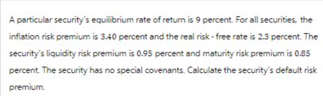 A particular security's equilibrium rate of return is 9 percent. For all securities, the
inflation risk premium is 3.40 percent and the real risk-free rate is 2.3 percent. The
security's liquidity risk premium is 0.95 percent and maturity risk premium is 0.85
percent. The security has no special covenants. Calculate the security's default risk
premium.