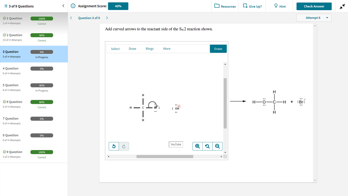 = 3 of 9 Questions
Assignment Score:
Ex Give Up?
O Hint
40%
Resources
Check Answer
O1 Question
100%
Question 3 of 9
>
Attempt 6
1 of o Attempts
Correct
Add curved arrows to the reactant side of the SN2 reaction shown.
O 2 Question
40%
13 of o Attempts
Correct
Select
Draw
Rings
More
Erase
3 Question
0%
5 of co Attempts
In Progress
4 Question
0%
O of o Attempts
5 Question
40%
6 of o Attempts
In Progress
H.
H
O6 Question
80%
H F0- C-H
+
:Br:
5 of oo Attempts
Correct
H - C
: он
7 Question
0%
H
O of o Attempts
8 Question
O of o Attempts
0%
YouTube
O 9 Question
100%
1 of o Attempts
Correct
