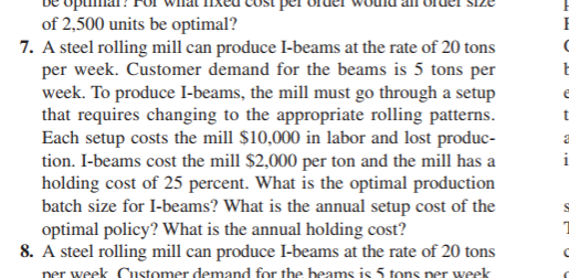 of 2,500 units be optimal?
7. A steel rolling mill can produce I-beams at the rate of 20 tons
per week. Customer demand for the beams is 5 tons per
week. To produce I-beams, the mill must go through a setup
that requires changing to the appropriate rolling patterns.
Each setup costs the mill $10,000 in labor and lost produc-
tion. I-beams cost the mill $2,000 per ton and the mill has a
holding cost of 25 percent. What is the optimal production
batch size for I-beams? What is the annual setup cost of the
optimal policy? What is the annual holding cost?
8. A steel rolling mill can produce I-beams at the rate of 20 tons
per week Customer demand for the beams is 5 tons per week
1
