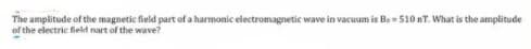 The amplitude of the magnetic field part of a harmonic electromagnetic wave in vacuum is Be= 510 nT. What is the amplitude
of the electric field nart of the wave?
