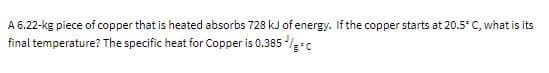 A 6.22-kg piece of copper that is heated absorbs 728 kJ of energy. If the copper starts at 20.5° C, what is its
final temperature? The specific heat for Copper is 0.385 /c
