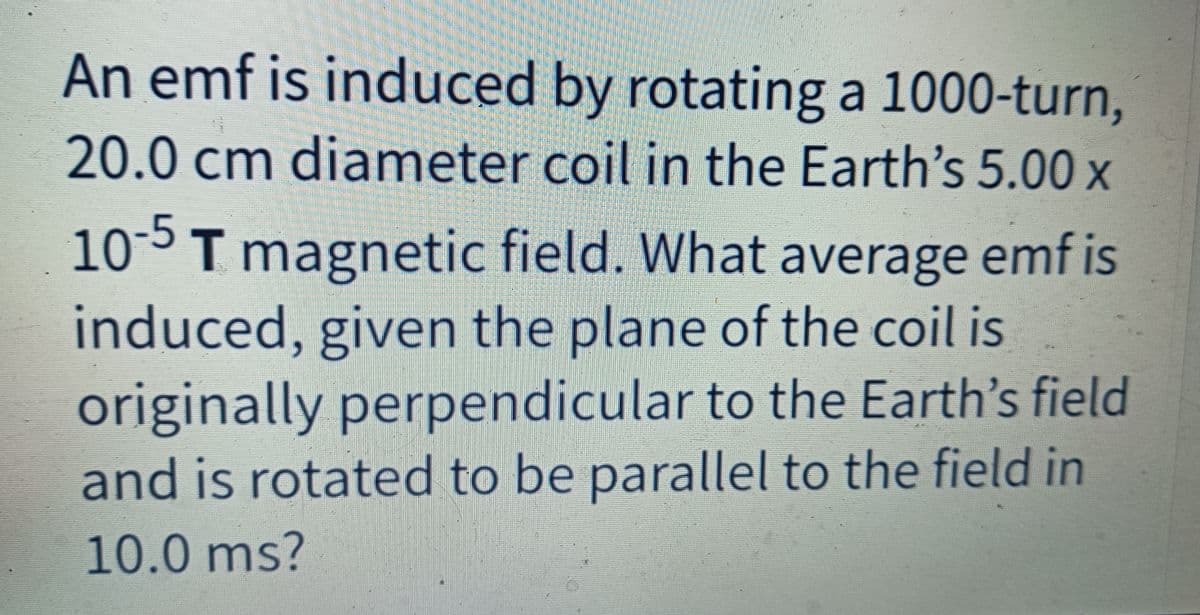 An emf is induced by rotating a 1000-turn,
20.0 cm diameter coil in the Earth's 5.00 x
10-5T magnetic field. What average emf is
induced, given the plane of the coil is
originally perpendicular to the Earth's field
and is rotated to be parallel to the field in
10.0 ms?
