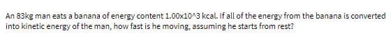 An 83kg man eats a banana of energy content 1.00x10^3 kcal. If all of the energy from the banana is converted
into kinetic energy of the man, how fast is he moving, assuming he starts from rest?
