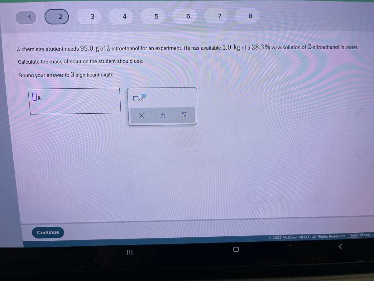 1
2
4
7
A chemistry student needs 95.0 g of 2-nitroethanol for an experiment. He has available 1.0 kg of a 28.3% w/w solution of 2-nitroethanol in water.
Calculate the mass of solution the student should use.
Round your answer to 3 significant digits.
Continue
O 2022 McGraw Hill LLC. All Rights Reserved. Terms of Use
II
