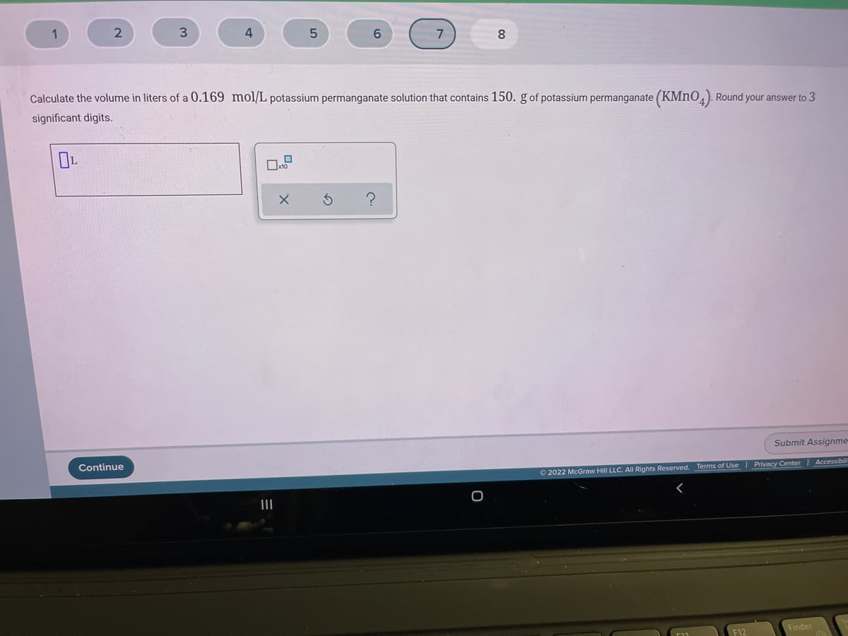 3.
5
8.
Calculate the volume in liters of a 0.169 mol/L potassium permanganate solution that contains 150. g of potassium permanganate (KMN0,). Round your answer to 3
significant digits.
Submit Assignme
Continue
O 2022 McGraw Hill LLC. All Rights Reserved. Terms of Use Privacy Center Accessibil
II
Finder
F12
の
