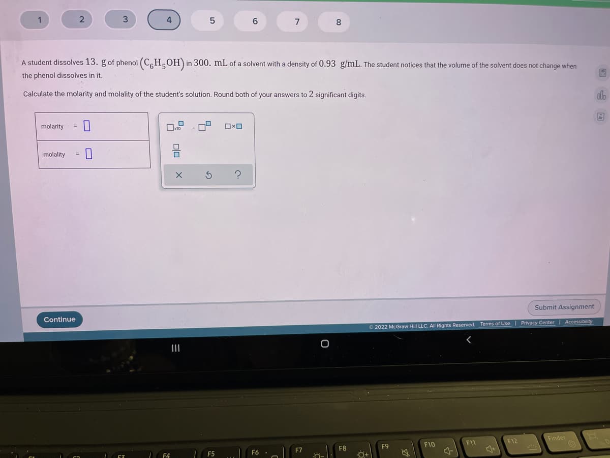 1
3.
7
8.
A student dissolves 13. g of phenol (C,H;OH)in:
in 300. mL of a solvent with a density of 0.93 g/mL. The student notices that the volume of the solvent does not change when
the phenol dissolves in it,
Calculate the molarity and molality of the student's solution. Round both of your answers to 2 significant digits.
da
molarity
%3D
molality
Submit Assignment
Continue
Privacy Center | Accessibility
O 2022 McGraw Hill LLC. All Rights Reserved. Terms of Use
II
Finder
F1
F12
F9
F10
F7
F8
F5
F6 .
olo
