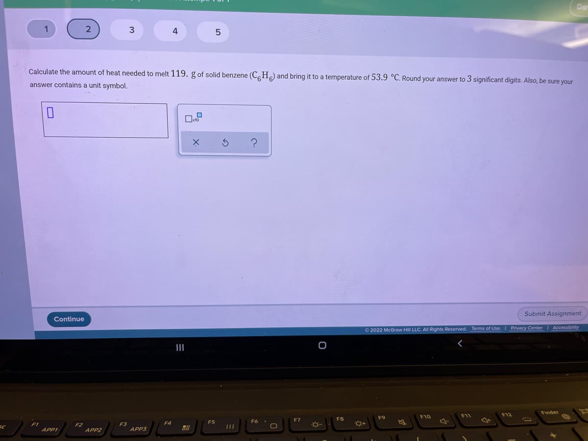 1
2
4
Calculate the amount of heat needed to melt 119. g of solid benzene (C.H) and bring it to a temperature of 53.9 °C. Round your answer to 3 significant digits. Also, be sure your
answer contains a unit symbol.
Submit Assignment
Continue
O 2022 McGraw Hill LLC. All Rights Reserved. Terms of Use
|Privacy Center| Accessibility
II
Finder
F10
F11
F12
F7
F8
F9
F4
F5
F3
APP3
F1
APP1
F2
APPZ
