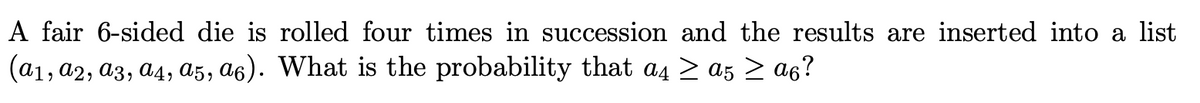 **Probability with Dice Rolls - Understanding an Example**

In this exercise, we explore the probability of a specific event occurring when rolling a fair, 6-sided die four times in succession. The outcomes of these rolls are recorded in a list as \((a_1, a_2, a_3, a_4, a_5, a_6)\).

**Problem Statement:**
A fair 6-sided die is rolled four times in succession and the results are inserted into a list \((a_1, a_2, a_3, a_4, a_5, a_6)\). What is the probability that \(a_4 \geq a_5 \geq a_6\)?

**Explanation:**

In this problem, we are interested in finding the likelihood that the value of the fourth roll is greater than or equal to the fifth roll, and the fifth roll is greater than or equal to the sixth roll. Given that each roll is independent, we can leverage our understanding of permutations and combinations to solve this.

**Step-by-Step Approach:**

1. **Identify Outcomes:** Each of the rolls \(a_1, a_2, a_3, a_4, a_5, a_6\) can take any integer value from 1 to 6.
2. **Total Possible Combinations:** When rolling the die four times, there are a total of \(6 \times 6 \times 6 \times 6 = 6^4\) possible outcomes for the sequence.
3. **Desired Event:** The event of interest is \(a_4 \geq a_5 \geq a_6\) among the recorded values.

Given this setup, the solution involves calculating the proportion of outcomes that satisfy the condition \(a_4 \geq a_5 \geq a_6\) out of all possible outcomes.

This example enhances the understanding of probability concepts applied to dice, especially involving sequences and comparisons among rolled values. 

For a deeper dive into the specific calculations and enumerative combinatorics involved, further study into these fields of probability theory is recommended.