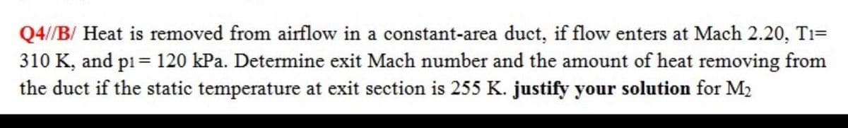 Q4//B/ Heat is removed from airflow in a constant-area duct, if flow enters at Mach 2.20, T1=
310 K, and p1= 120 kPa. Determine exit Mach number and the amount of heat removing from
the duct if the static temperature at exit section is 255 K. justify your solution for M2
