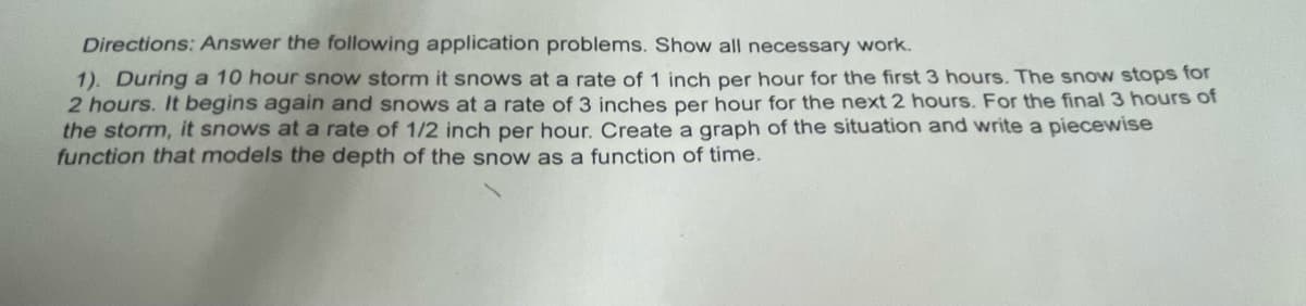 Directions: Answer the following application problems. Show all necessary work.
1). Duringa 10 hour snow storm it snows at a rate of 1 inch per hour for the first 3 hours. The snow stops for
2 hours. It begins again and snows at a rate of 3 inches per hour for the next 2 hours. For the final 3 hours of
the storm, it snows at a rate of 1/2 inch per hour. Create a graph of the situation and write a piecewise
function that models the depth of the snow as a function of time.
