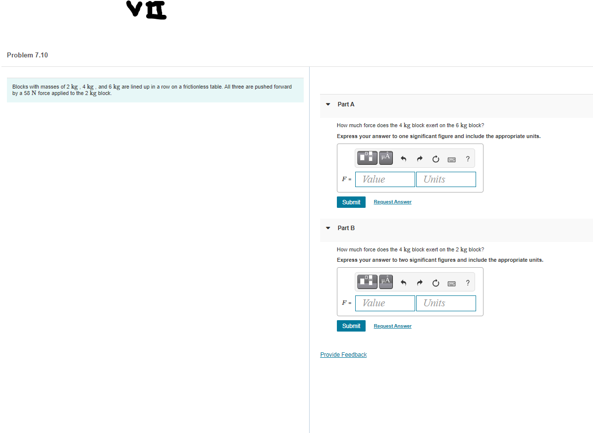Problem 7.10
Blocks with masses of 2 kg, 4 kg , and 6 kg are lined up in a row on a frictionless table. All three are pushed forward
by a 58 N force applied to the 2 kg block.
Part A
How much force does the 4 kg block exert on the 6 kg block?
Express your answer to one significant figure and include the appropriate units.
HA
F =
Value
Units
Submit
Request Answer
Part B
How much force does the 4 kg block exert on the 2 kg block?
Express your answer to two significant figures and include the appropriate units.
F =
Value
Units
Submit
Request Answer
Provide Feedback

