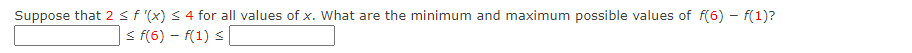 Suppose that 2 <f '(x) < 4 for all values of x. What are the minimum and maximum possible values of f(6) - f(1)?
< f(6) – f(1) s
