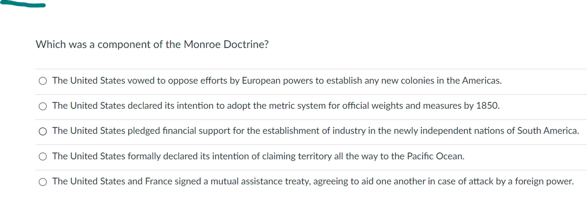 Which was a component of the Monroe Doctrine?
O The United States vowed to oppose efforts by European powers to establish any new colonies in the Americas.
O The United States declared its intention to adopt the metric system for official weights and measures by 1850.
O The United States pledged financial support for the establishment of industry in the newly independent nations of South America.
The United States formally declared its intention of claiming territory all the way to the Pacific Ocean.
O The United States and France signed a mutual assistance treaty, agreeing to aid one another in case of attack by a foreign power.