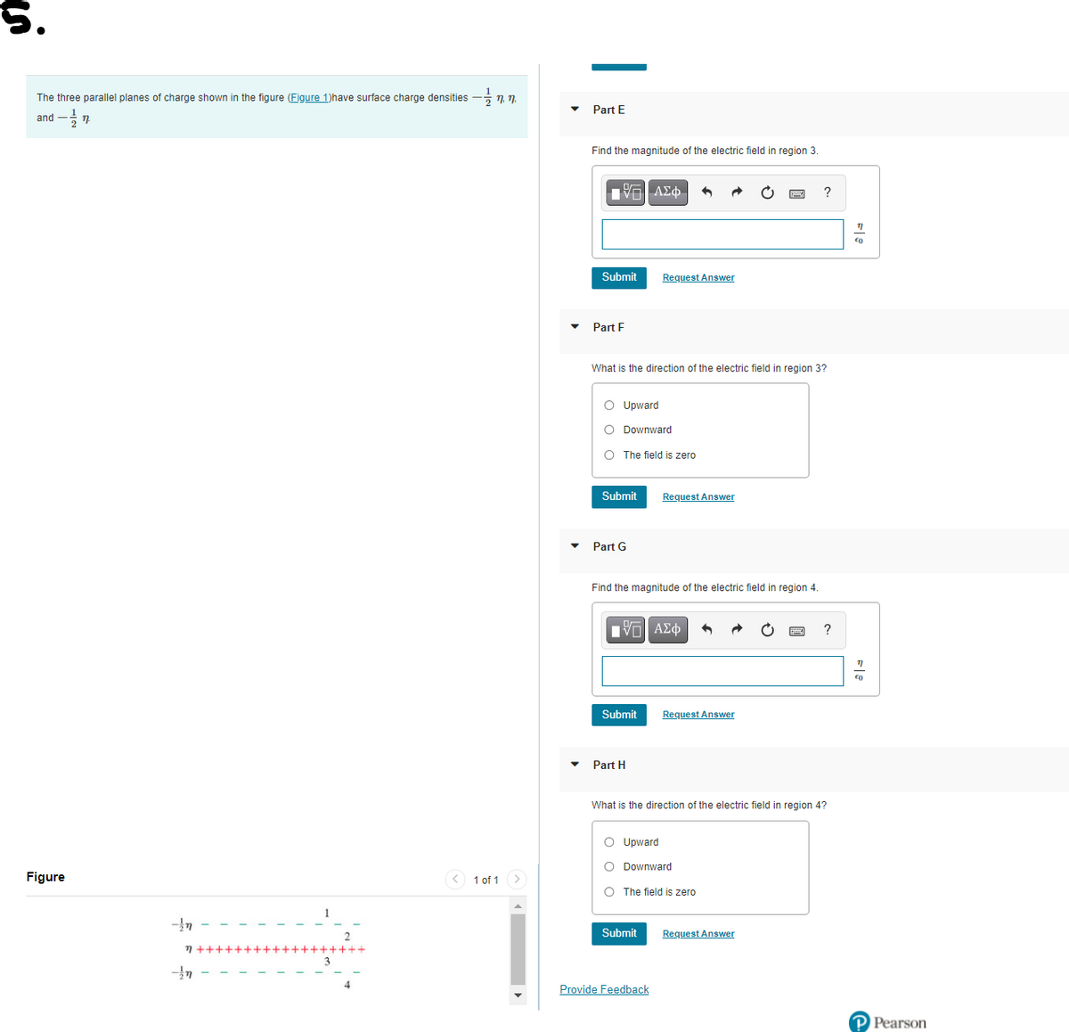 5.
The three parallel planes of charge shown in the figure (Figure 1)have surface charge densities
Part E
and
Find the magnitude of the electric field in region 3.
?
Submit
Request Answer
Part F
What is the direction of the electric field in region 3?
O Upward
O Downward
O The field is zero
Submit
Request Answer
Part G
Find the magnitude of the electric field in region 4.
Πνα ΑΣφ
Submit
Request Answer
Part H
What is the direction of the electric field in region 4?
O Upward
O Downward
Figure
<) 1 of 1 >
O The field is zero
Submit
Request Answer
7++++++++++++++++++
Provide Feedback
P Pearson

