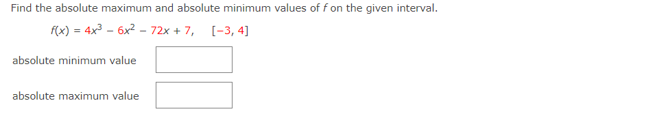 Find the absolute maximum and absolute minimum values of f on the given interval.
f(x) = 4x3 – 6x? – 72x + 7, [-3, 4]
absolute minimum value
absolute maximum value
