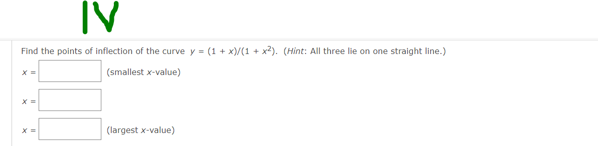 IV
Find the points of inflection of the curve y = (1 + x)/(1 + x2). (Hint: All three lie on one straight line.)
x =
(smallest x-value)
X =
X =
(largest x-value)
