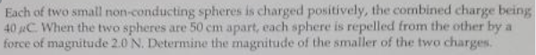 Each of two small non-conducting spheres is charged positively, the combined charge being
40 C. When the two spheres are 50 cm apart, each sphere is repelled from the other by a
force of magnitude 2.0 N. Determine the magnitude of the smaller of the two charges.
