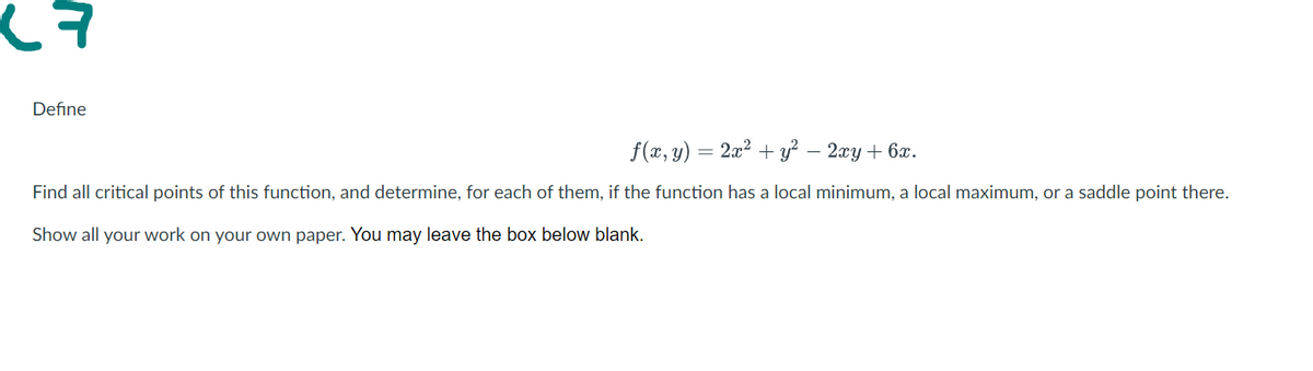 Define
f(x, y) = 2x2 + y? – 2xy + 6x.
Find all critical points of this function, and determine, for each of them, if the function has a local minimum, a local maximum, or a saddle point there.
Show all your work on your own paper. You may leave the box below blank.
