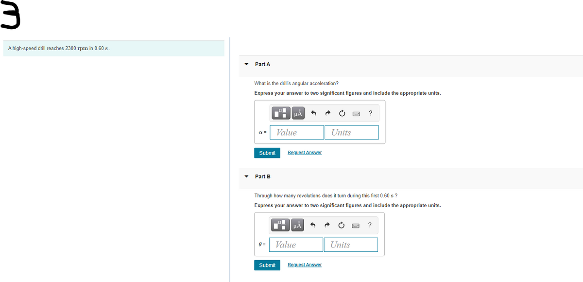 A high-speed drill reaches 2300 rpm in 0.60 s
Part A
What is the drill's angular acceleration?
Express your answer to two significant figures and include the appropriate units.
μΑ
?
a =
Value
Units
Submit
Request Answer
Part B
Through how many revolutions does it turn during this first 0.60 s ?
Express your answer to two significant figures and include the appropriate units.
HẢ
Value
Units
Submit
Request Answer
