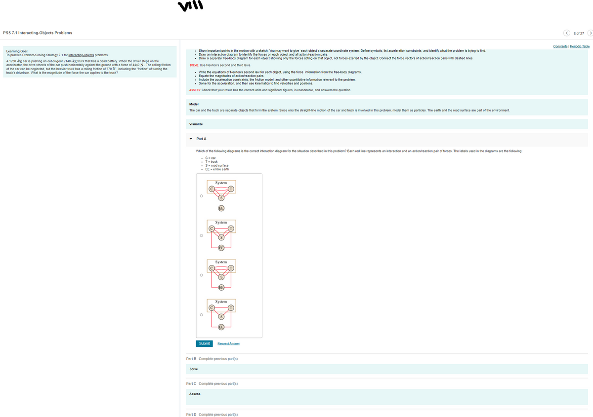 VIII
PSS 7.1 Interacting-Objects Problems
8 of 27 (>
Constants | Periodic Table
Learning Goal:
To practice Problem-Solving Strategy 7.1 for interacting-objects problems.
• Show important points in the motion with a sketch. You may want to give each object a separate coordinate system. Define symbols, list acceleration constraints, and identify what the problem is trying to find.
Draw an interaction diagram to identify the forces on each object and all action/reaction pairs.
• Draw a separate free-body diagram for each object showing only the forces acting on that object, not forces exerted by the object. Connect the force vectors of action/reaction pairs with dashed lines.
A 1230 -kg car is pushing an out-of-gear 2140 -kg truck that has a dead battery. When the driver steps on the
accelerator, the drive wheels of the car push horizontally against the ground with a force of 4440 N . The rolling friction
of the car can be neglected, but the heavier truck has a rolling friction of 770 N , including the "friction" of tuming the
truck's drivetrain. What is the magnitude of the force the car applies to the truck?
SOLVE: Use Newton's second and third laws.
• Write the equations of Newton's second law for each object, using the force information from the free-body diagrams.
· Equate the magnitudes of action/reaction pairs.
• Include the acceleration constraints, the friction model, and other quantitative information relevant to the problem.
• Solve for the acceleration, and then use kinematics to find velocities and positions.
ASSESS: Check that your result has the correct units and significant figures, is reasonable, and answers the question.
Model
The car and the truck are separate objects that form the system. Since only the straight-line motion of the car and truck is involved in this problem, model them as particles. The earth and the road surface are part of the environment.
Visualize
• Part A
Which of the following diagrams is the correct interaction diagram for the situation described in this problem? Each red line represents an interaction and an action/reaction pair of forces. The labels used in the diagrams are the following:
• C= car
• T= truck
S= road surface
• EE = entire earth
System
EE
System
EE
System
System
EE
Submit
Request Answer
Part B Complete previous part(s)
Solve
Part C Complete previous part(s)
Assess
Part D Complete previous part(s)
