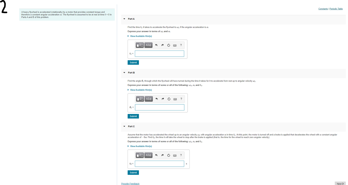 Constants | Periodic Table
A heavy flywheel is accelerated (rotationally) by a motor that provides constant torque and
therefore a constant angular acceleration a. The flywheel is assumed to be at rest at time t = 0 in
Parts A and B of this problem.
Part A
Find the time tı it takes to accelerate the flywheel to wi if the angular acceleration is a.
Express your answer in terms of wi and a.
• View Available Hint(s)
Hν ΑΣφ
t =
Submit
• Part B
Find the angle 0, through which the flywheel will have turned during the time it takes for it to accelerate from rest up to angular velocity wi.
Express your answer in terms of some or all of the following: w1, a, and t1.
• View Available Hint(s)
Hνα ΑΣφ
?
01 =
Submit
Part C
Assume that the motor has accelerated the wheel up to an angular velocity wi with angular acceleration a in time tį. At this point, the motor is turned off and a brake is applied that decelerates the wheel with a constant angular
acceleration of -5a. Find t2, the time it will take the wheel to stop after the brake is applied (that is, the time for the wheel to reach zero angular velocity).
Express your answer in terms of some or all of the following: w1, a, and t1.
• View Available Hint(s)
?
t2 =
Submit
Provide Feedback
Next >
