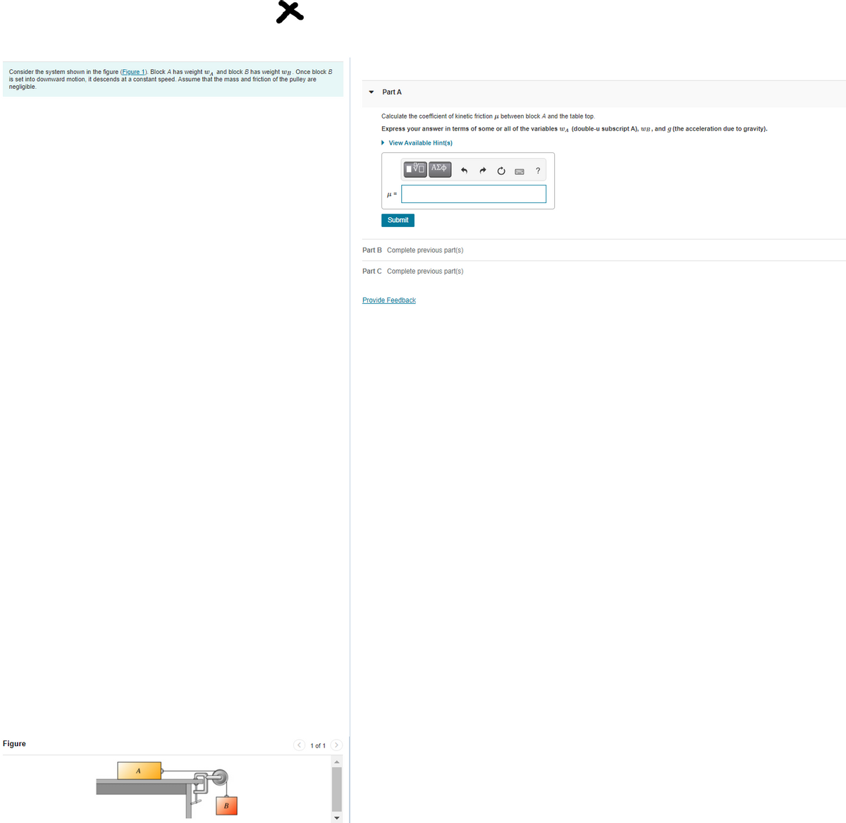 Consider the system shown in the figure (Figure 1). Block A has weight w, and block B has weight wg. Once block B
is set into downward motion, it descends at a constant speed. Assume that the mass and friction of the pulley are
negligible.
Part A
Calculate the coefficient of kinetic friction u between block A and the table top.
Express your answer in terms of some or all of the variables wa (double-u subscript A), WB, and g (the acceleration due to gravity).
• View Available Hint(s)
Submit
Part B Complete previous part(s)
Part C Complete previous part(s)
Provide Feedback
Figure
< 1 of 1>
B
