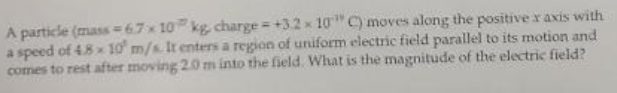 A particle (mass =67x 10 kg charge = +3.2 x 10" C) moves along the positive x axis with
a speed of 4.8x 10 m/s. It enters a region of uniform electric field parallel to its motion and
comes to rest after moving 20 m into the field. What is the magnitude of the electric field?
