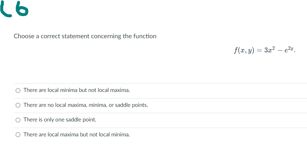 Choose a correct statement concerning the function
f(x, y) = 3x?
e?y
O There are local minima but not local maxima.
O There are no local maxima, minima, or saddle points.
O There is only one saddle point.
O There are local maxima but not local minima.
