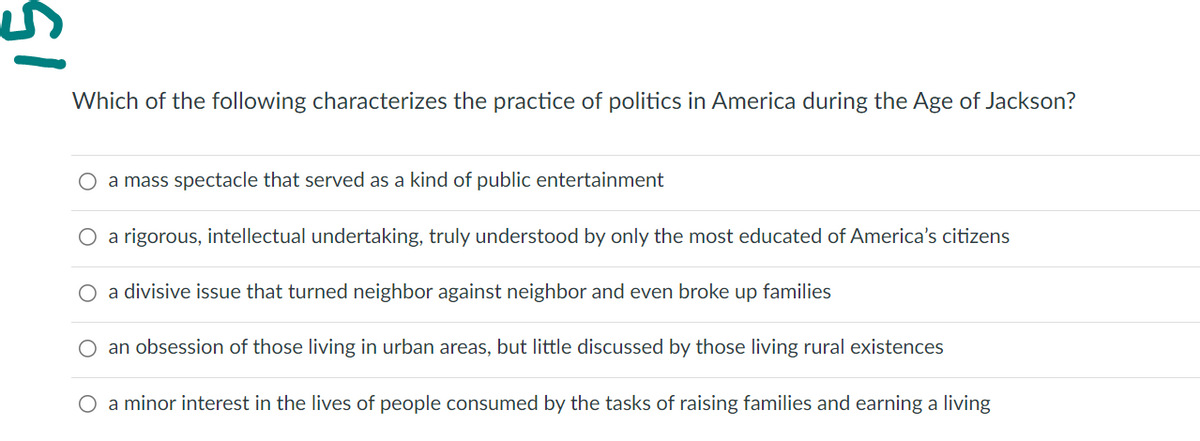51
Which of the following characterizes the practice of politics in America during the Age of Jackson?
a mass spectacle that served as a kind of public entertainment
O a rigorous, intellectual undertaking, truly understood by only the most educated of America's citizens
O a divisive issue that turned neighbor against neighbor and even broke up families
O an obsession of those living in urban areas, but little discussed by those living rural existences
O a minor interest in the lives of people consumed by the tasks of raising families and earning a living
