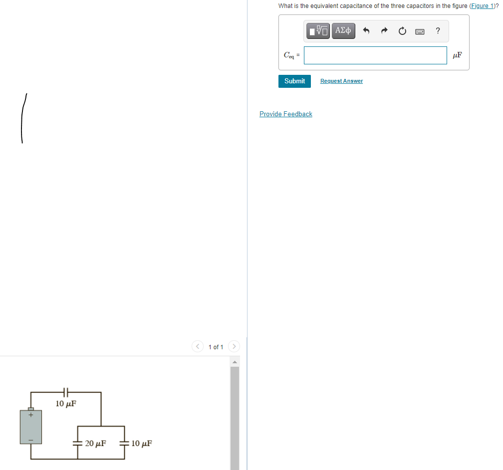 What is the equivalent capacitance of the three capacitors in the figure (Figure 1)?
nνα ΑΣφ
?
Ceq =
µF
Submit
Request Answer
Provide Feedback
< 1 of 1 >
10 μF
20 µF
10 μF
